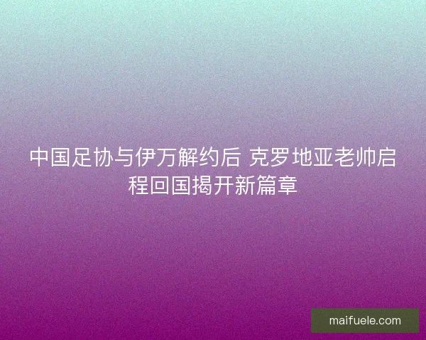 中国足协与伊万解约后 克罗地亚老帅启程回国揭开新篇章