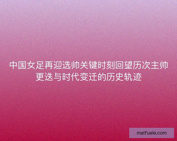 中国女足再迎选帅关键时刻回望历次主帅更迭与时代变迁的历史轨迹