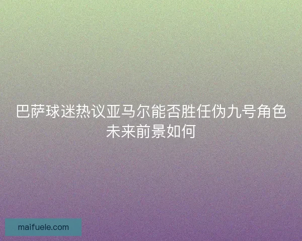 巴萨球迷热议亚马尔能否胜任伪九号角色未来前景如何