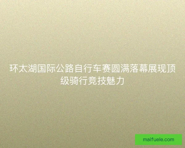 环太湖国际公路自行车赛圆满落幕展现顶级骑行竞技魅力