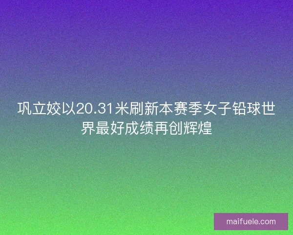 巩立姣以20.31米刷新本赛季女子铅球世界最好成绩再创辉煌