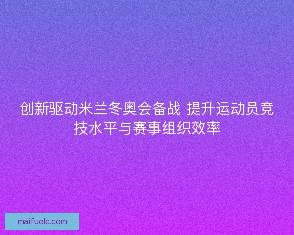 创新驱动米兰冬奥会备战 提升运动员竞技水平与赛事组织效率