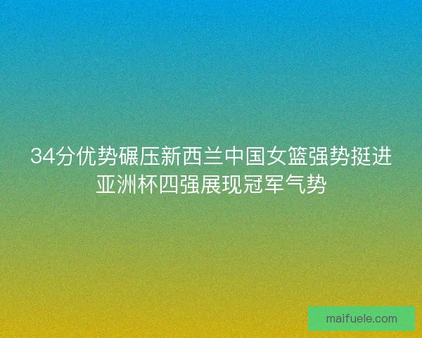 34分优势碾压新西兰中国女篮强势挺进亚洲杯四强展现冠军气势