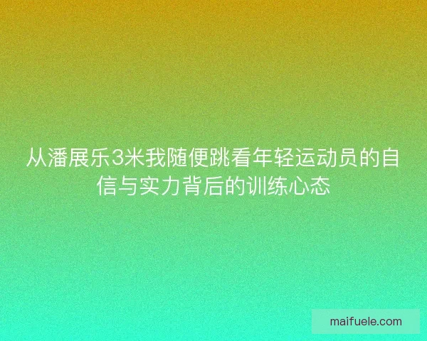从潘展乐3米我随便跳看年轻运动员的自信与实力背后的训练心态