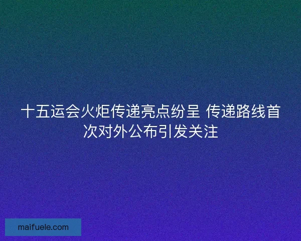 十五运会火炬传递亮点纷呈 传递路线首次对外公布引发关注