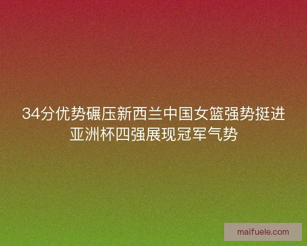 34分优势碾压新西兰中国女篮强势挺进亚洲杯四强展现冠军气势